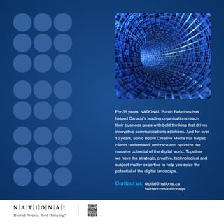 For 35 years, NATIONAL Public Relations has
helped Canada’s leading organizations reach
their business goals with bold thinking that drives
innovative communications solutions. And for over
15 years, Sonic Boom Creative Media has helped
clients understand, embrace and optimize the
massive potential of the digital world. Together
we have the strategic, creative, technological and
subject matter expertise to help you seize the
potential of the digital landscape.


Contact us:     digital@national.ca
                twitter.com/nationalpr
 