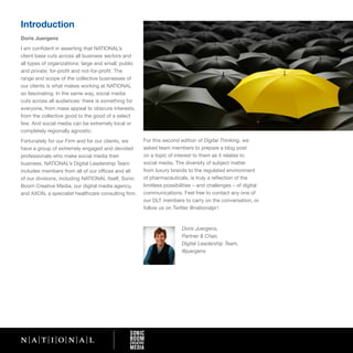 Introduction
Doris Juergens
I am confident in asserting that NATIONAL’s
client base cuts across all business sectors and
all types of organizations: large and small; public
and private; for-profit and not-for-profit. The
range and scope of the collective businesses of
our clients is what makes working at NATIONAL
so fascinating. In the same way, social media
cuts across all audiences: there is something for
everyone, from mass appeal to obscure interests,
from the collective good to the good of a select
few. And social media can be extremely local or
completely regionally agnostic.
Fortunately for our Firm and for our clients, we      For this second edition of Digital Thinking, we
have a group of extremely engaged and devoted         asked team members to prepare a blog post
professionals who make social media their             on a topic of interest to them as it relates to
business. NATIONAL’s Digital Leadership Team          social media. The diversity of subject matter
includes members from all of our offices and all      from luxury brands to the regulated environment
of our divisions, including NATIONAL itself, Sonic    of pharmaceuticals, is truly a reflection of the
Boom Creative Media, our digital media agency,        limitless possibilities – and challenges – of digital
and AXON, a specialist healthcare consulting firm.    communications. Feel free to contact any one of
                                                      our DLT members to carry on the conversation, or
                                                      follow us on Twitter @nationalpr !


                                                                       Doris Juergens,
                                                                       Partner & Chair,
                                                                       Digital Leadership Team,
                                                                       @juergens
 