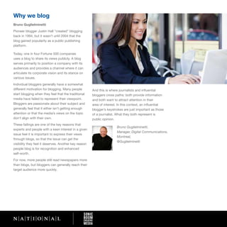 Why we blog
Bruno Guglielminetti
Pioneer blogger Justin Hall “created” blogging
back in 1994, but it wasn’t until 2004 that the
blog gained popularity as a public publishing
platform.

Today, one in four Fortune 500 companies
uses a blog to share its views publicly. A blog
serves primarily to position a company with its
audiences and provides a channel where it can
articulate its corporate vision and its stance on
various issues.
Individual bloggers generally have a somewhat
different motivation for blogging. Many people         And this is where journalists and influential
start blogging when they feel that the traditional     bloggers cross paths: both provide information
media have failed to represent their viewpoint.        and both want to attract attention in their
Bloggers are passionate about their subject and        area of interest. In this context, an influential
generally feel that it either isn’t getting enough     blogger’s keystrokes are just important as those
attention or that the media’s views on the topic       of a journalist. What they both represent is
don’t align with their own.                            public opinion.
These failings are one of the key reasons that
                                                                       Bruno Guglielminetti,
experts and people with a keen interest in a given
                                                                       Manager, Digital Communications,
issue feel it is important to express their views
                                                                       Montreal,
through blogs, so that the issue can get the
                                                                       @Guglielminetti
visibility they feel it deserves. Another key reason
people blog is for recognition and enhanced
self-worth.
For now, more people still read newspapers more
than blogs, but bloggers can generally reach their
target audience more quickly.
 