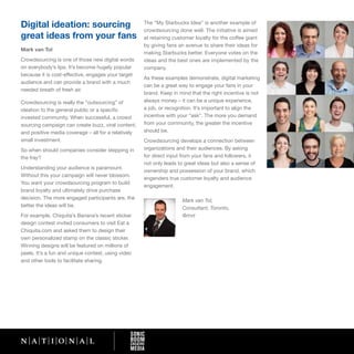 Digital ideation: sourcing                           The “My Starbucks Idea” is another example of
                                                     crowdsourcing done well. The initiative is aimed
great ideas from your fans                           at retaining customer loyalty for the coffee giant
                                                     by giving fans an avenue to share their ideas for
Mark van Tol
                                                     making Starbucks better. Everyone votes on the
Crowdsourcing is one of those new digital words      ideas and the best ones are implemented by the
on everybody’s lips. It’s become hugely popular      company.
because it is cost-effective, engages your target
                                                     As these examples demonstrate, digital marketing
audience and can provide a brand with a much
                                                     can be a great way to engage your fans in your
needed breath of fresh air.
                                                     brand. Keep in mind that the right incentive is not
Crowdsourcing is really the “outsourcing” of         always money – it can be a unique experience,
ideation to the general public or a specific         a job, or recognition. It’s important to align the
invested community. When successful, a crowd         incentive with your “ask”. The more you demand
sourcing campaign can create buzz, viral content,    from your community, the greater the incentive
and positive media coverage – all for a relatively   should be.
small investment.                                    Crowdsourcing develops a connection between
So when should companies consider stepping in        organizations and their audiences. By asking
the fray?                                            for direct input from your fans and followers, it
                                                     not only leads to great ideas but also a sense of
Understanding your audience is paramount.
                                                     ownership and possession of your brand, which
Without this your campaign will never blossom.
                                                     engenders true customer loyalty and audience
You want your crowdsourcing program to build
                                                     engagement.
brand loyalty and ultimately drive purchase
decision. The more engaged participants are, the                     Mark van Tol,
better the ideas will be.                                            Consultant, Toronto,
For example, Chiquita’s Banana’s recent sticker                      @mvt
design contest invited consumers to visit Eat a
Chiquita.com and asked them to design their
own personalized stamp on the classic sticker.
Winning designs will be featured on millions of
peels. It’s a fun and unique contest, using video
and other tools to facilitate sharing.
 