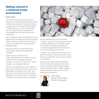 Getting noticed in
a cluttered media
environment
Nadia Paquet
Even with the growing popularity of social
media, the so-called traditional media are still an
essential news source with a decisive influence
on public opinion. Last year, daily newspapers
in Canada sold over 4.1 million copies every
day. Many people still see newspapers as
more credible than their instant-access web
counterparts.
But the traditional media are adapting to the new
digital reality by changing the way they do things.   You can make the most of the information
They are offering new avenues for distributing        overload in newsrooms by ensuring your content
content, as evidenced by their websites and           is carefully adapted and of the highest quality.
journalists’ blogs.                                   In this context, journalists appreciate your
                                                      customized suggestions since they stand out
How do you stand out in this environment
                                                      from the rest and satisfy their needs.
of information overload and beleaguered
journalists?                                          In addition, the traditional media must focus on
                                                      depth and analysis to remain competitive. Let’s
A recent survey commissioned by
                                                      give them content they can use to put the news
anInconvenientPRtruth.com made an alarming
                                                      into perspective.
finding: 78% of news releases emailed to
journalists – to the tune of more than 1.7 billion    More than ever, public relations specialists
annually – are considered irrelevant.                 need to be relevant by providing their clients
                                                      with a personalized media strategy adapted
Today, it’s no longer enough to put a release on
                                                      to each media outlet and a credible, available
the newswire and follow it up with a generic call.
                                                      spokesperson who understands this reality,
Greater effort is required up front since, more
                                                      regardless of the platform.
than ever, communication is a two-way street.
Regardless of the media outlet, it’s important to                     Nadia Paquet,
be relevant and serve the needs of its audience.                      Manager, Media Strategy,
                                                                      Montréal, @nadiapaquet
 