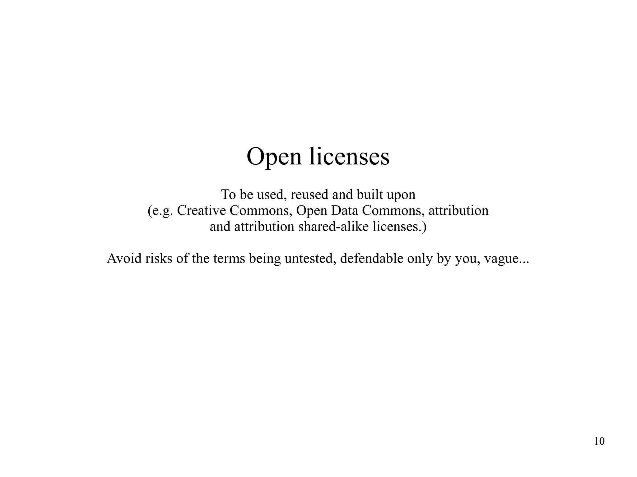 Open licenses
To be used, reused and built upon
(e.g. Creative Commons, Open Data Commons, attribution
and attribution shared-alike licenses.)
Avoid risks of the terms being untested, defendable only by you, vague...

10

 