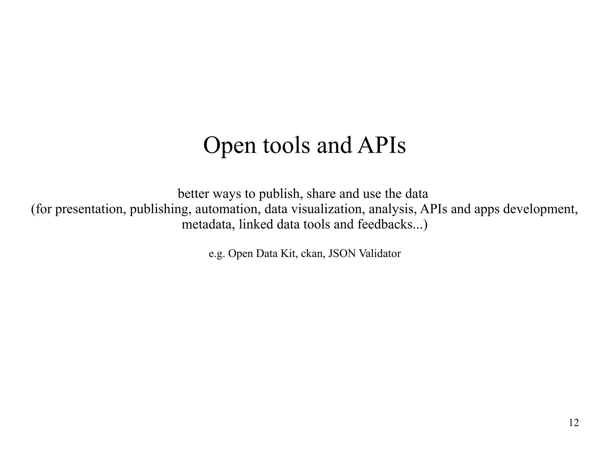 Open tools and APIs
better ways to publish, share and use the data
(for presentation, publishing, automation, data visualization, analysis, APIs and apps development,
metadata, linked data tools and feedbacks...)
e.g. Open Data Kit, ckan, JSON Validator

12

 
