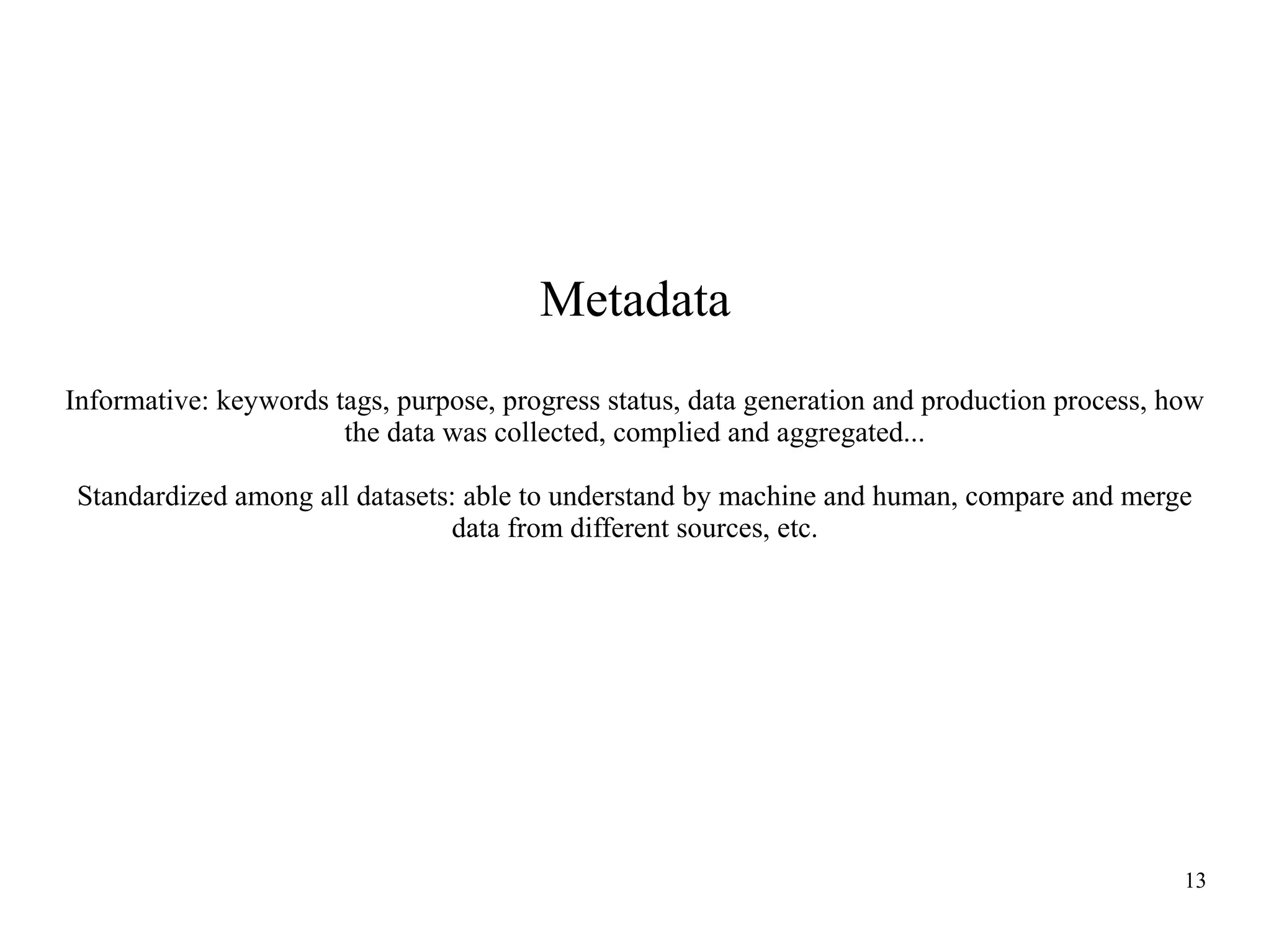 Metadata
Informative: keywords tags, purpose, progress status, data generation and production process, how
the data was collected, complied and aggregated...
Standardized among all datasets: able to understand by machine and human, compare and merge
data from different sources, etc.

13

 