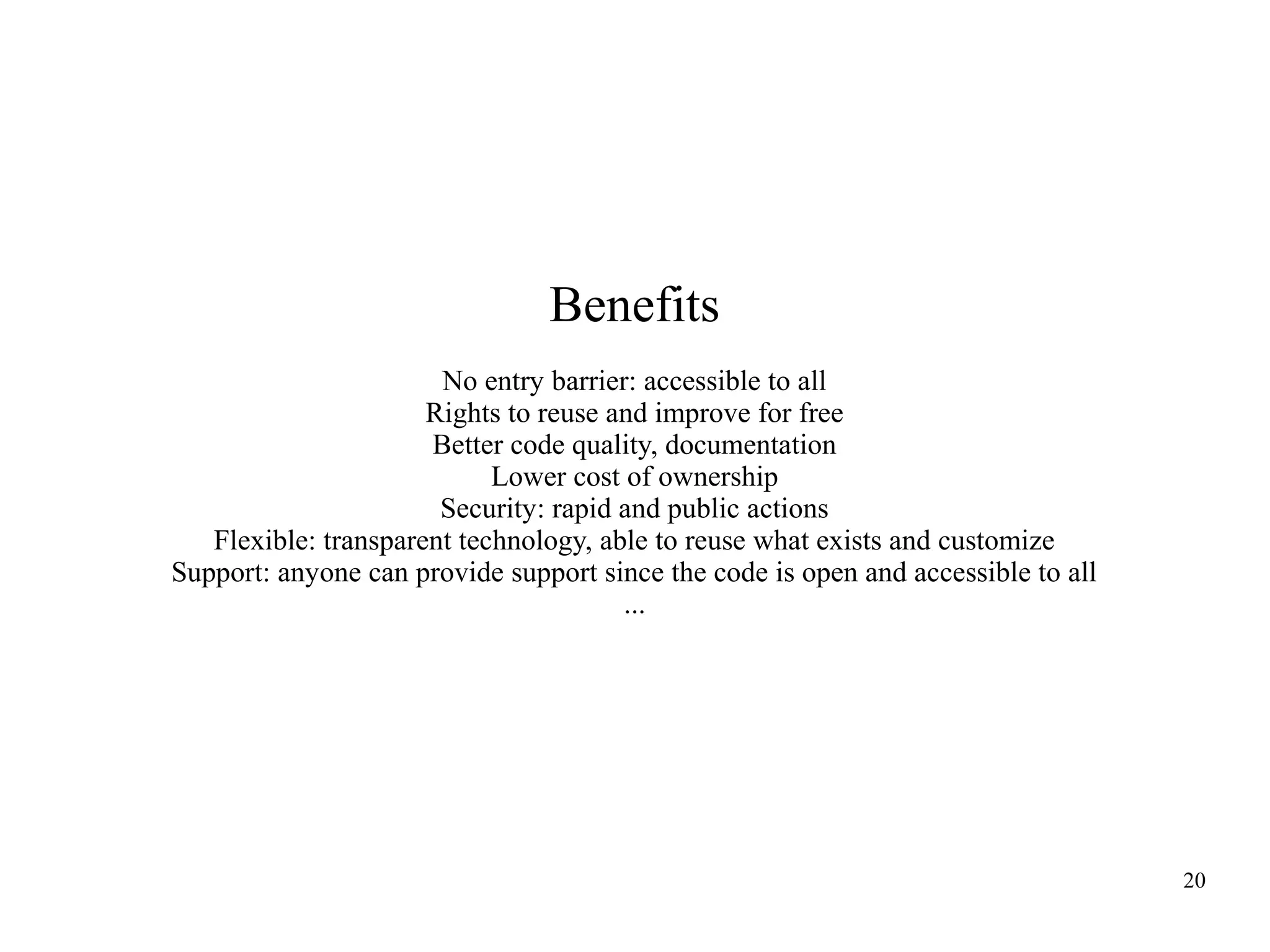 Benefits
No entry barrier: accessible to all
Rights to reuse and improve for free
Better code quality, documentation
Lower cost of ownership
Security: rapid and public actions
Flexible: transparent technology, able to reuse what exists and customize
Support: anyone can provide support since the code is open and accessible to all
...

20

 