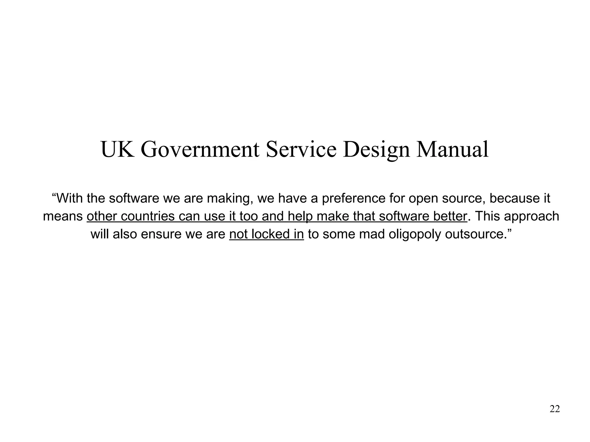 UK Government Service Design Manual
“With the software we are making, we have a preference for open source, because it
means other countries can use it too and help make that software better. This approach
will also ensure we are not locked in to some mad oligopoly outsource.”

22

 
