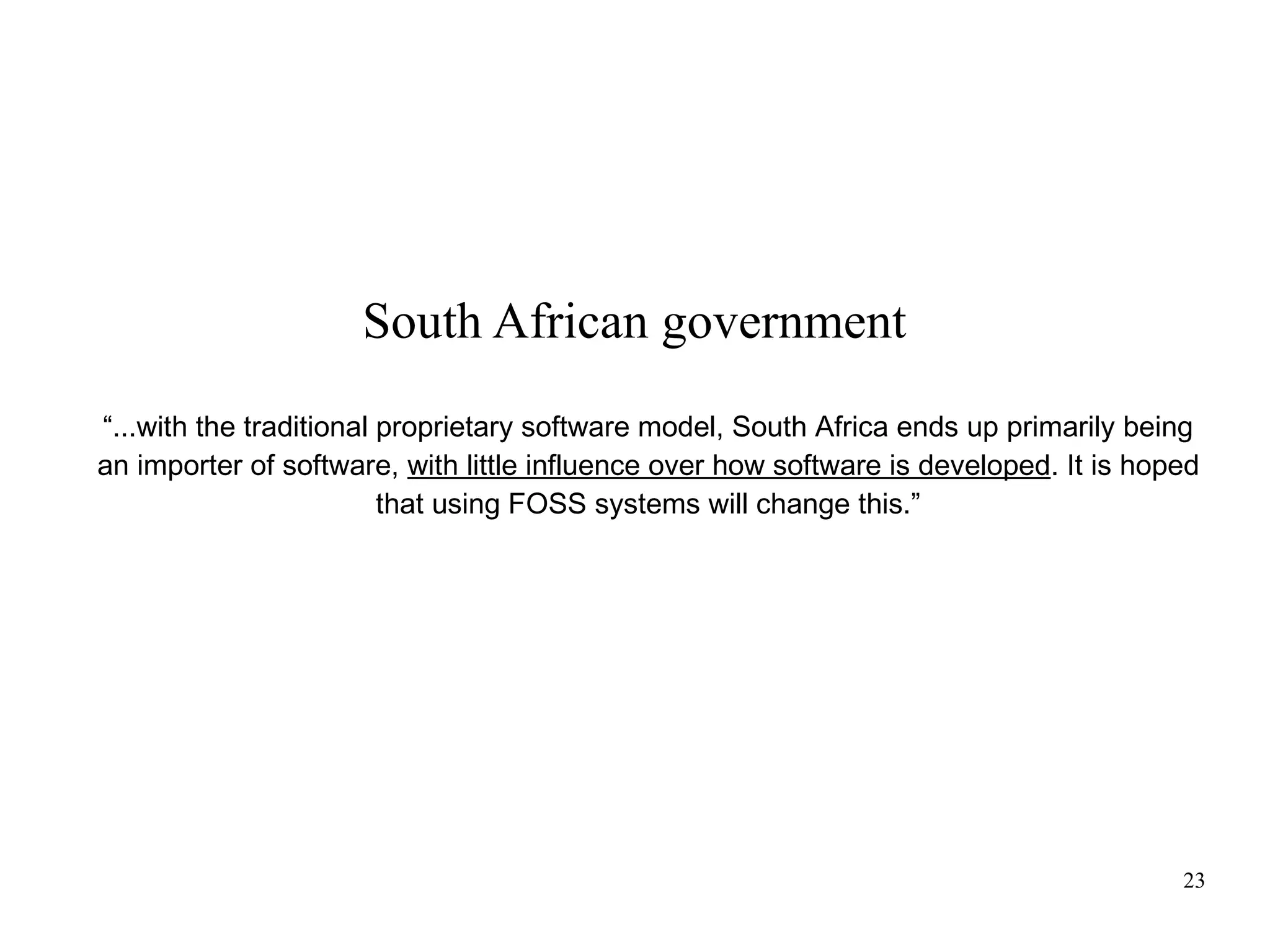 South African government
“...with the traditional proprietary software model, South Africa ends up primarily being
an importer of software, with little influence over how software is developed. It is hoped
that using FOSS systems will change this.”

23

 