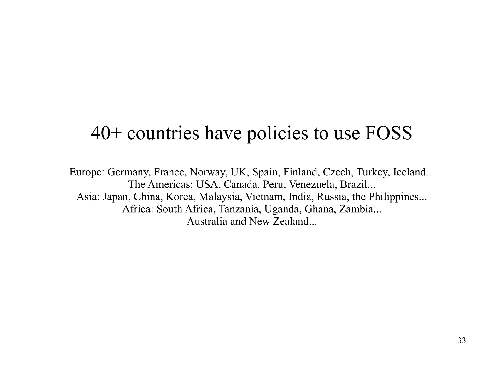 40+ countries have policies to use FOSS
Europe: Germany, France, Norway, UK, Spain, Finland, Czech, Turkey, Iceland...
The Americas: USA, Canada, Peru, Venezuela, Brazil...
Asia: Japan, China, Korea, Malaysia, Vietnam, India, Russia, the Philippines...
Africa: South Africa, Tanzania, Uganda, Ghana, Zambia...
Australia and New Zealand...

33

 