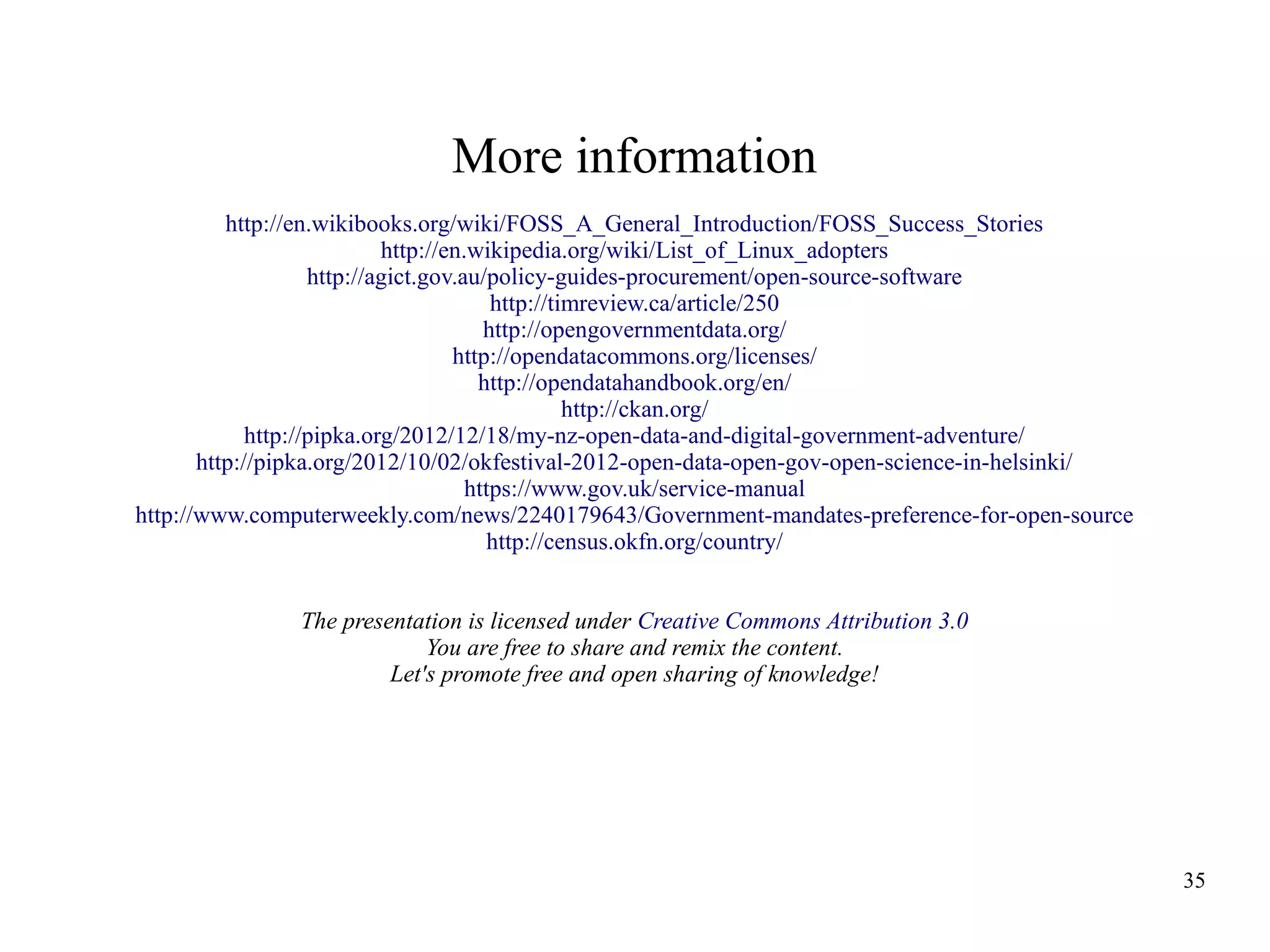 More information
http://en.wikibooks.org/wiki/FOSS_A_General_Introduction/FOSS_Success_Stories
http://en.wikipedia.org/wiki/List_of_Linux_adopters
http://agict.gov.au/policy-guides-procurement/open-source-software
http://timreview.ca/article/250
http://opengovernmentdata.org/
http://opendatacommons.org/licenses/
http://opendatahandbook.org/en/
http://ckan.org/
http://pipka.org/2012/12/18/my-nz-open-data-and-digital-government-adventure/
http://pipka.org/2012/10/02/okfestival-2012-open-data-open-gov-open-science-in-helsinki/
https://www.gov.uk/service-manual
http://www.computerweekly.com/news/2240179643/Government-mandates-preference-for-open-source
http://census.okfn.org/country/
The presentation is licensed under Creative Commons Attribution 3.0
You are free to share and remix the content.
Let's promote free and open sharing of knowledge!

35

 