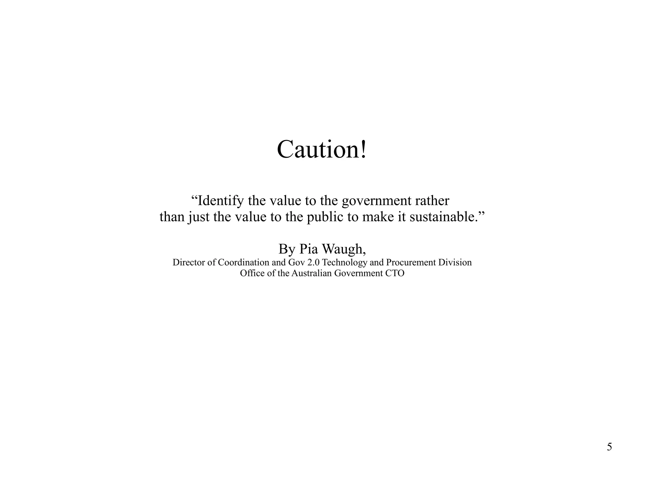 Caution!
“Identify the value to the government rather
than just the value to the public to make it sustainable.”
By Pia Waugh,
Director of Coordination and Gov 2.0 Technology and Procurement Division
Office of the Australian Government CTO

5

 