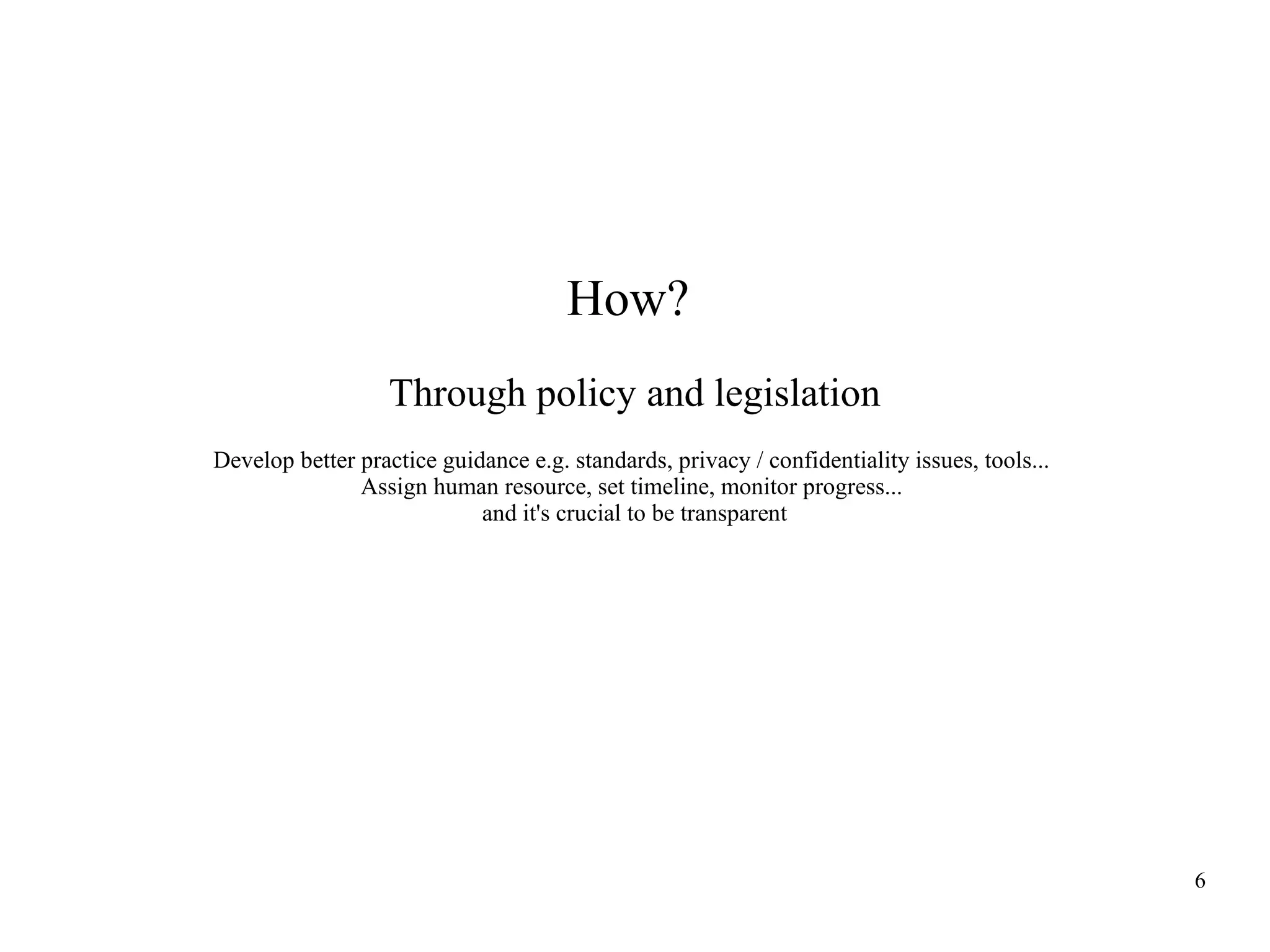 How?
Through policy and legislation
Develop better practice guidance e.g. standards, privacy / confidentiality issues, tools...
Assign human resource, set timeline, monitor progress...
and it's crucial to be transparent

6

 
