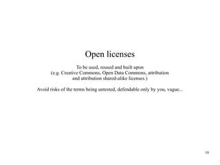 Open licenses
To be used, reused and built upon
(e.g. Creative Commons, Open Data Commons, attribution
and attribution shared-alike licenses.)
Avoid risks of the terms being untested, defendable only by you, vague...

10

 