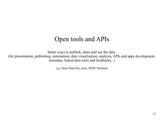 Open tools and APIs
better ways to publish, share and use the data
(for presentation, publishing, automation, data visualization, analysis, APIs and apps development,
metadata, linked data tools and feedbacks...)
e.g. Open Data Kit, ckan, JSON Validator

12

 