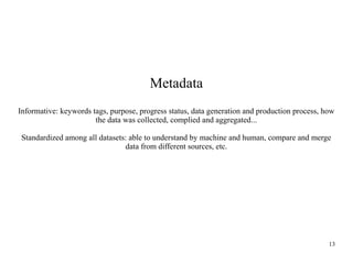 Metadata
Informative: keywords tags, purpose, progress status, data generation and production process, how
the data was collected, complied and aggregated...
Standardized among all datasets: able to understand by machine and human, compare and merge
data from different sources, etc.

13

 
