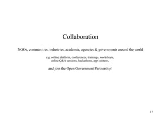 Collaboration
NGOs, communities, industries, academia, agencies & governments around the world
e.g. online platform, conferences, trainings, workshops,
online Q&A sessions, hackathons, app contests,

and join the Open Government Partnership!

17

 