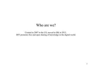 Who are we?
Created in 2007 in the US, moved to HK in 2013,
DFF promotes free and open sharing of knowledge in the digital world.

2

 