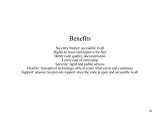 Benefits
No entry barrier: accessible to all
Rights to reuse and improve for free
Better code quality, documentation
Lower cost of ownership
Security: rapid and public actions
Flexible: transparent technology, able to reuse what exists and customize
Support: anyone can provide support since the code is open and accessible to all
...

20

 
