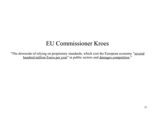 EU Commissioner Kroes
“The downside of relying on proprietary standards, which cost the European economy "several
hundred million Euros per year" in public sectors and damages competition.”

21

 