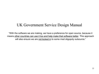 UK Government Service Design Manual
“With the software we are making, we have a preference for open source, because it
means other countries can use it too and help make that software better. This approach
will also ensure we are not locked in to some mad oligopoly outsource.”

22

 