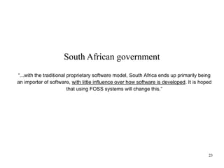 South African government
“...with the traditional proprietary software model, South Africa ends up primarily being
an importer of software, with little influence over how software is developed. It is hoped
that using FOSS systems will change this.”

23

 