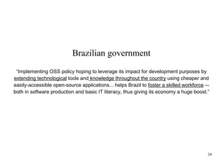 Brazilian government
“Implementing OSS policy hoping to leverage its impact for development purposes by
extending technological tools and knowledge throughout the country using cheaper and
easily-accessible open-source applications... helps Brazil to foster a skilled workforce –both in software production and basic IT literacy, thus giving its economy a huge boost.”

24

 