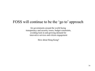 FOSS will continue to be the ‘go to’ approach
for governments around the world facing
transparency and security issues, budget constraints,
avoiding lock-in and growing demand for
innovative services and citizen engagement
How about Hong Kong?

34

 