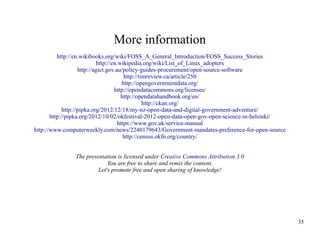 More information
http://en.wikibooks.org/wiki/FOSS_A_General_Introduction/FOSS_Success_Stories
http://en.wikipedia.org/wiki/List_of_Linux_adopters
http://agict.gov.au/policy-guides-procurement/open-source-software
http://timreview.ca/article/250
http://opengovernmentdata.org/
http://opendatacommons.org/licenses/
http://opendatahandbook.org/en/
http://ckan.org/
http://pipka.org/2012/12/18/my-nz-open-data-and-digital-government-adventure/
http://pipka.org/2012/10/02/okfestival-2012-open-data-open-gov-open-science-in-helsinki/
https://www.gov.uk/service-manual
http://www.computerweekly.com/news/2240179643/Government-mandates-preference-for-open-source
http://census.okfn.org/country/
The presentation is licensed under Creative Commons Attribution 3.0
You are free to share and remix the content.
Let's promote free and open sharing of knowledge!

35

 