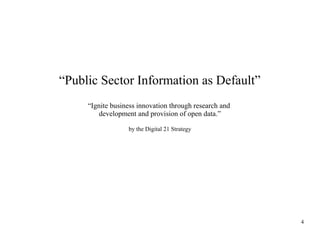 “Public Sector Information as Default”
“Ignite business innovation through research and
development and provision of open data.”
by the Digital 21 Strategy

4

 