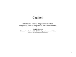 Caution!
“Identify the value to the government rather
than just the value to the public to make it sustainable.”
By Pia Waugh,
Director of Coordination and Gov 2.0 Technology and Procurement Division
Office of the Australian Government CTO

5

 