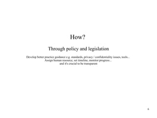 How?
Through policy and legislation
Develop better practice guidance e.g. standards, privacy / confidentiality issues, tools...
Assign human resource, set timeline, monitor progress...
and it's crucial to be transparent

6

 