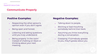 Digital 22 Culture Code
Communicate Properly
Positive Examples:
● Respecting the other person’s
opinion even if you don’t ...