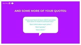 AND SOME MORE OF YOUR QUOTES:
“If you ever have an issue, talk it out rather
than bitch or moan to someone else.”
“Don’t b...