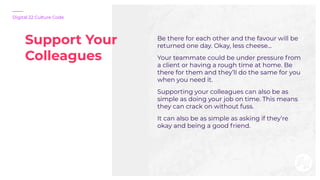Support Your
Colleagues
Digital 22 Culture Code
Be there for each other and the favour will be
returned one day. Okay, les...