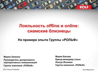 Лояльность offline и online:
               сиамские близнецы
           На примере опыта Группы «РОЛЬФ»




Мария Заикина                 Мария Басова
Руководитель департамента     Бренд-менеджер Lexus
корпоративных коммуникаций    Лексус-Ясенево
Группа компаний «РОЛЬФ»       Группа компаний «РОЛЬФ»
 