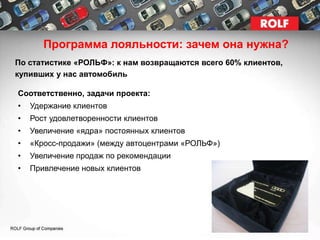 Программа лояльности: зачем она нужна?
По статистике «РОЛЬФ»: к нам возвращаются всего 60% клиентов,
купивших у нас автомобиль

Соответственно, задачи проекта:
•   Удержание клиентов
•   Рост удовлетворенности клиентов
•   Увеличение «ядра» постоянных клиентов
•   «Кросс-продажи» (между автоцентрами «РОЛЬФ»)
•   Увеличение продаж по рекомендации
•   Привлечение новых клиентов
 