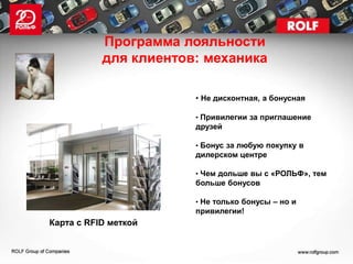 Программа лояльности
           для клиентов: механика

                       • Не дисконтная, а бонусная

                       • Привилегии за приглашение
                       друзей

                       • Бонус за любую покупку в
                       дилерском центре

                       • Чем дольше вы с «РОЛЬФ», тем
                       больше бонусов

                       • Не только бонусы – но и
                       привилегии!
Карта с RFID меткой
 