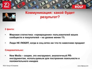 Коммуникация: какой будет
                        результат?


2 факта:

•   Мировая статистика: «превращение» пользователей ваших
    сообществ в покупателей – на уровне менее 1%

•   Люди НЕ ЛЮБЯТ, когда в соц.сетях им что-то навязчиво продают


Следовательно:

•   New Media – скорее, это инструмент, аналогичный PR-
    инструментам, используемым для построения лояльности и
    положительного имиджа
 