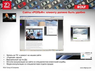 Сайты «РОЛЬФ»: клиенту должно быть удобно




•   Запись на ТО и ремонт на нашем сайте
•   «Горячий» звонок
•   Виртуальный тур по ДЦ
•   On-Line консультации на сайте со специалистом клиентской службы.
•   Skype-консультации со специалистами отдела продаж
 