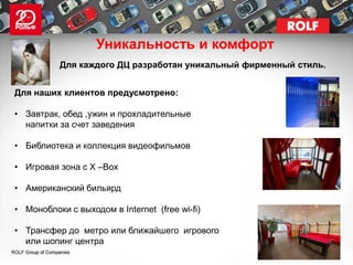 Уникальность и комфорт
          Для каждого ДЦ разработан уникальный фирменный стиль.


Для наших клиентов предусмотрено:

• Завтрак, обед ,ужин и прохладительные
  напитки за счет заведения

• Библиотека и коллекция видеофильмов

• Игровая зона с X –Box

• Американский бильярд

• Моноблоки с выходом в Internet (free wi-fi)

• Трансфер до метро или ближайшего игрового
  или шопинг центра
 