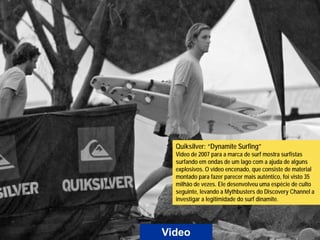Quiksilver: “Dynamite Surfing”
  Video de 2007 para a marca de surf mostra surfistas
  surfando em ondas de um lago com a ajuda de alguns
  explosivos. O vídeo encenado, que consiste de material
  montado para fazer parecer mais autêntico, foi visto 35
  milhão de vezes. Ele desenvolveu uma espécie de culto
  seguinte, levando a Mythbusters do Discovery Channel a
  investigar a legitimidade do surf dinamite.




Video
 