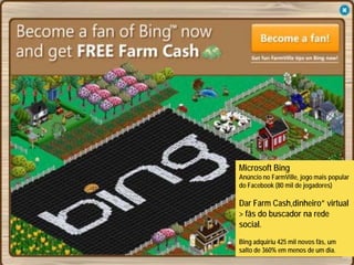 Microsoft Bing
Anúncio no FarmVille, jogo mais popular
do Facebook (80 mil de jogadores)

Dar Farm Cash,dinheiro” virtual
> fãs do buscador na rede
social.
Bing adquiriu 425 mil novos fãs, um
salto de 360% em menos de um dia.
 