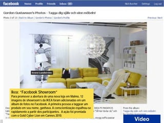 Ikea: “Facebook Showroom”
Para promover a abertura de uma nova loja em Malmo, 12
imagens de showroom’s da IKEA foram adicionadas em um
álbum de fotos no Facebook. A primeira pessoa a taggear um
produto em seu nome, ganhava. A conscientização espalhou-se
rapidamente a partir dos participantes. A ação foi premiada
com o Gold Cyber Lion em Cannes 2010.
                                                              Video
 
