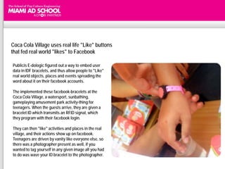 Coca Cola Village uses real life "Like" buttons
that fed real world "likes" to Facebook

Publicis E-dologic figured out a way to embed user
data in IDF bracelets, and thus allow people to "Like"
real world objects, places and events spreading the
word about it on their facebook accounts.

The implemented these facebook-bracelets at the
Coca Cola Village, a watersport, sunbathing,              CEO of Edologic, Enon Landenberg,
                                                         says, "We are continuously looking for
gameplaying amusement park activity-thing for              ways to connect the physical world
teenagers. When the guests arrive, they are given a      with the virtual world. The idea behind
                                                            "The Like machine" is an ultimate
bracelet ID which transmits an RFID signal, which            solution. It is an innovative and
they program with their facebook login.                  pioneering method, and through it the
                                                          possibility to involve your Facebook
                                                         friends in events and experiences that
They can then "like" activities and places in the real   are happening to you around the world
village, and their actions show up on facebook.               becomes a very true reality.“

Teenagers are driven by vanity like everyone else, so              Publicis E-dologic
there was a photographer present as well, if you
wanted to tag yourself in any given image all you had
to do was wave your ID bracelet to the photographer.
 