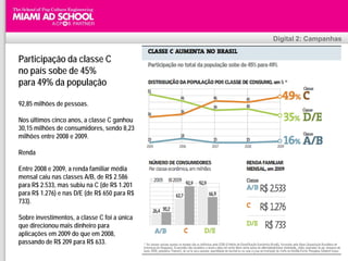 Digital 2: Campanhas


Participação da classe C
no país sobe de 45%
para 49% da população

92,85 milhões de pessoas.

Nos últimos cinco anos, a classe C ganhou
30,15 milhões de consumidores, sendo 8,23
milhões entre 2008 e 2009.

Renda

Entre 2008 e 2009, a renda familiar média
mensal caiu nas classes A/B, de R$ 2.586
para R$ 2.533, mas subiu na C (de R$ 1.201
para R$ 1.276) e nas D/E (de R$ 650 para R$
733).

Sobre investimentos, a classe C foi a única
que direcionou mais dinheiro para
aplicações em 2009 do que em 2008,
passando de R$ 209 para R$ 633.                     Plinio Okamoto
                                          plinio.okamoto@rappbrasil.com.br
 