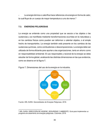 39
- La energía térmica o calorífica hace referencia a la energía en forma de calor,
la cual fluye de un cuerpo de mayor temperatura a uno de menor.5
7.3. ENERGÍAS PELIGROSAS
La energía se entiende como una propiedad que se asocia a los objetos o las
sustancias y se manifiesta mediante transformaciones ocurridas en la naturaleza y
en los cambios físicos como pueden ser deformar o calentar objetos, o el simple
hecho de transportarlos. La energía también está presente en los cambios de las
sustancias químicas, como combustiones o descomposiciones. La energía debe ser
utilizada de forma eficiente para aportar a las organizaciones, tanto en ahorro como
en responsabilidad ambiental. El uso responsable y racional de la energía se debe
estudiar de forma global, analizando las distintas dimensiones en las que evidencia,
como se observa en la figura 7.
Figura 7. Dimensiones del uso de la energía en la industria.
Fuente: ARL SURA. Generalidades de Energías Peligrosas, 2018.
5 ARL SURA. DIRECCIÓN DE HIGIENE, SEGURIDAD Y AMBIENTE. Guía para implementar un
programa de aislamiento de energías peligrosas. Colombia, 2018.
 
