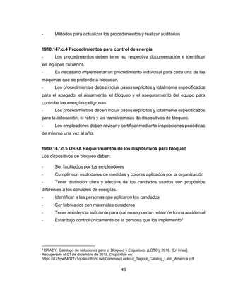 43
- Métodos para actualizar los procedimientos y realizar auditorias
1910.147.c.4 Procedimientos para control de energía
- Los procedimientos deben tener su respectiva documentación e identificar
los equipos cubiertos.
- Es necesario implementar un procedimiento individual para cada una de las
máquinas que se pretende a bloquear.
- Los procedimientos debes incluir pasos explícitos y totalmente especificados
para el apagado, el aislamiento, el bloqueo y el aseguramiento del equipo para
controlar las energías peligrosas.
- Los procedimientos deben incluir pasos explícitos y totalmente especificados
para la colocación, el retiro y las transferencias de dispositivos de bloqueo.
- Los empleadores deben revisar y certificar mediante inspecciones periódicas
de mínimo una vez al año.
1910.147.c.5 OSHA Requerimientos de los dispositivos para bloqueo
Los dispositivos de bloqueo deben:
- Ser facilitados por los empleadores
- Cumplir con estándares de medidas y colores aplicados por la organización
- Tener distinción clara y efectiva de los candados usados con propósitos
diferentes a los controles de energías.
- Identificar a las personas que aplicaron los candados
- Ser fabricados con materiales duraderos
- Tener resistencia suficiente para que no se puedan retirar de forma accidental
- Estar bajo control únicamente de la persona que los implementó8
8 BRADY. Catálogo de soluciones para el Bloqueo y Etiquetado (LOTO), 2016. [En línea].
Recuperado el 01 de diciembre de 2018. Disponible en:
https://d37iyw84027v1q.cloudfront.net/Common/Lockout_Tagout_Catalog_Latin_America.pdf
 