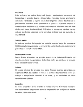 48
Hidrólisis
Este fenómeno se realiza dentro del digestor, estableciendo parámetros de
temperatura y presión durante determinados intervalos tiempo, previamente
estudiados y probados. El objetivo principal es romper los enlaces disulfuro que se
presentan en estructura de las proteínas de la pluma. La queratina compone la
mayor parte de las plumas, y es también una proteína no soluble en agua que tiene
niveles muy bajos de digestibilidad. Al finalizar el proceso se consigue romper
enlaces covalentes presentes en la estructura proteica para así aumentar la
digestibilidad.
Secado previo
Se trata de disminuir la humedad del material obtenido luego del proceso de
hidrólisis de plumas y se realiza en el interior del cooker, la intención es disminuir el
porcentaje de humedad hasta el 45%.
Descarga del cooker
Luego de que se realizan los procesos anteriores, se descarga el material del
digestor, mediante transportadores de tornillos sin fin que conducen el producto
hasta las secadoras de harinas.
Secado
El secado principal del proceso tiene como finalidad alcanzar porcentajes no
superiores al 10%. La secadora de harinas se compone de una seria de anillos que
trabajan a temperaturas cercanas a los 300ºC, y es alimentada por vapor
proveniente de calderas.
Zarandero
La harina se conduce a una zaranda, la cual se compone de motores vibradores
que buscan extraer las partículas extrañas del producto, con el objetivo de mejorar
la calidad y su aceptabilidad.
 