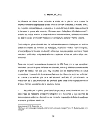 52
8. METODOLOGÍA
Inicialmente se debe hacer recorrido a través de la planta para obtener la
información sobre los procesos que se llevan a cabo en cada área, la materia prima,
los recursos necesarios para el proceso, y el producto final de cada etapa, así como
la forma en la que se relacionan las diferentes áreas de la planta. Con la información
anterior se puede analizar el área de harinas individualmente, teniendo en cuenta
las dos líneas de producción trabajadas: harina pluma-sangre y harina víscera.
Cada máquina y/o equipo del área de harinas debe ser estudiado para así realizar
sistemáticamente los formatos de hallazgos, inventario y fichas “cero energías”,
empezando por la línea de producción crítica que maneja equipos con mayor riesgo
mecánico y eléctrico, y siguiendo el mismo orden en el que se realiza el proceso
industrial.
Para este proyecto se cuenta con la asesoría de ARL Sura, con la cual se realizan
reuniones periódicas para socializar los avances, dudas y recomendaciones sobre
el plan de trabajo. Por otro lado, hay vínculos con los departamentos de salud
ocupacional y mantenimiento para garantizar que los planes de acciones se tengan
en cuenta y se realicen por parte del personal calificado. El procedimiento de
realización de la documentación del proyecto para cada línea de producción del
área de harinas se organizó de la siguiente forma:
- Recorrido por la planta para identificar procesos y maquinaria utilizada. En
esta etapa es necesario el registro fotográfico de: máquinas y sus sistemas de
transmisión de potencia, dispositivos de control o regulación de flujo de cualquier
sustancia, y tableros eléctricos.
diciembre de 2018. Disponible en:
http://www.alimentosargentinos.gob.ar/contenido/sectores/tecnologia/Ficha_18_Subproductos_avic
olas.pdf
 