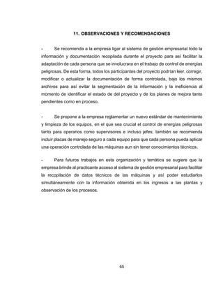 65
11. OBSERVACIONES Y RECOMENDACIONES
- Se recomienda a la empresa ligar al sistema de gestión empresarial todo la
información y documentación recopilada durante el proyecto para así facilitar la
adaptación de cada persona que se involucrara en el trabajo de control de energías
peligrosas. De esta forma, todos los participantes del proyecto podrían leer, corregir,
modificar o actualizar la documentación de forma controlada, bajo los mismos
archivos para así evitar la segmentación de la información y la ineficiencia al
momento de identificar el estado de del proyecto y de los planes de mejora tanto
pendientes como en proceso.
- Se propone a la empresa reglamentar un nuevo estándar de mantenimiento
y limpieza de los equipos, en el que sea crucial el control de energías peligrosas
tanto para operarios como supervisores e incluso jefes; también se recomienda
incluir placas de manejo seguro a cada equipo para que cada persona pueda aplicar
una operación controlada de las máquinas aun sin tener conocimientos técnicos.
- Para futuros trabajos en esta organización y temática se sugiere que la
empresa brinde al practicante acceso al sistema de gestión empresarial para facilitar
la recopilación de datos técnicos de las máquinas y así poder estudiarlos
simultáneamente con la información obtenida en los ingresos a las plantas y
observación de los procesos.
 