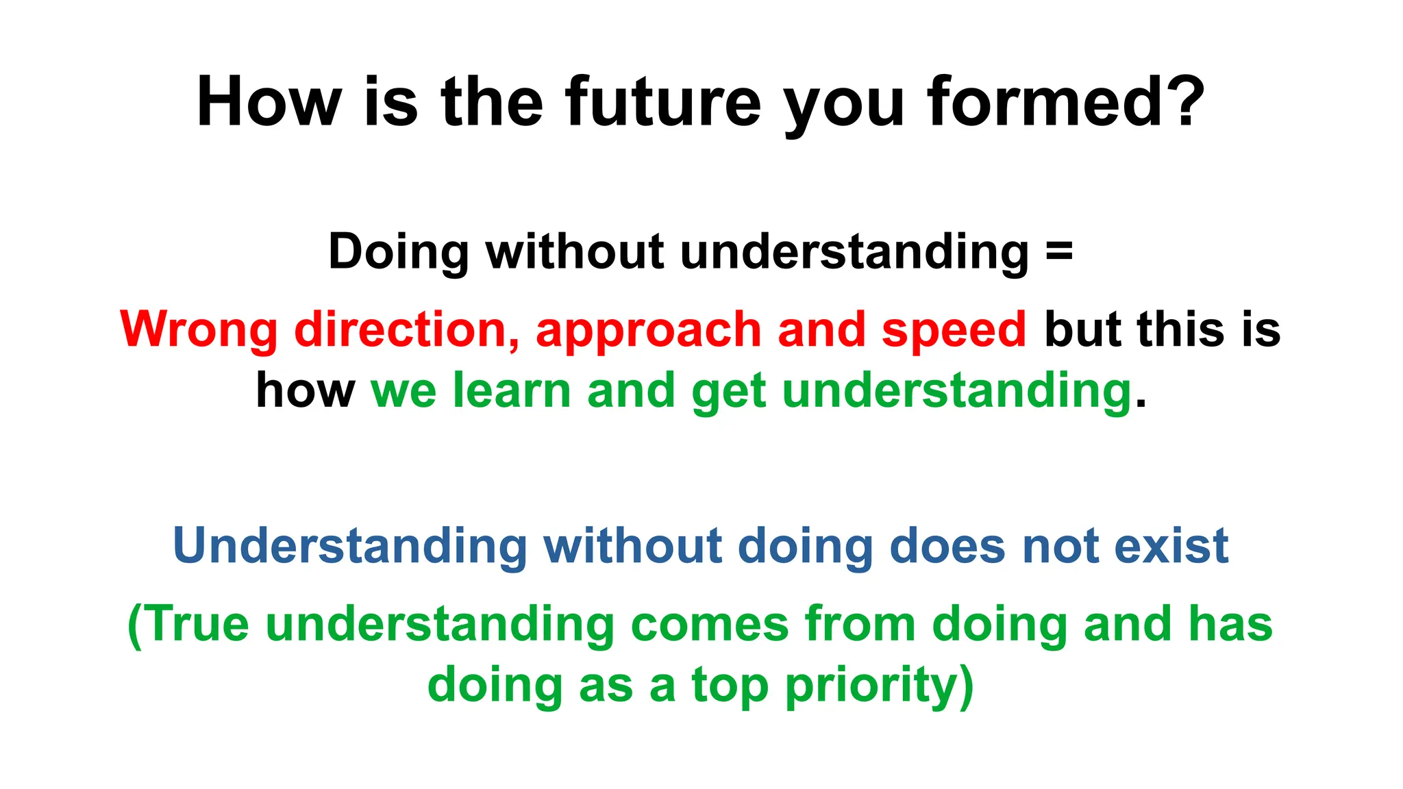 How is the future you formed?
Doing without understanding =
Wrong direction, approach and speed but this is
how we learn and get understanding.
Understanding without doing does not exist
(True understanding comes from doing and has
doing as a top priority)
 